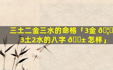 三土二金三水的命格「3金 🦅 3土2水的八字 🐱 怎样」